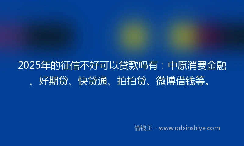 2025年的征信不好可以贷款吗有：中原消费金融、好期贷、快贷通、拍拍贷、微博借钱等。