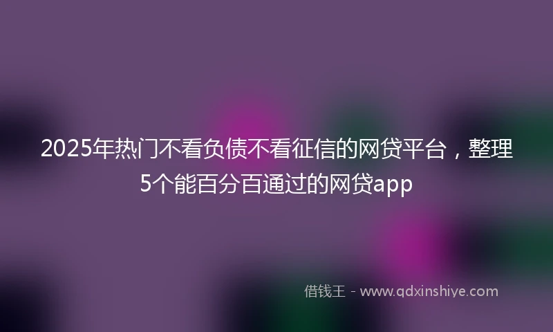 2025年热门不看负债不看征信的网贷平台，整理5个能百分百通过的网贷app