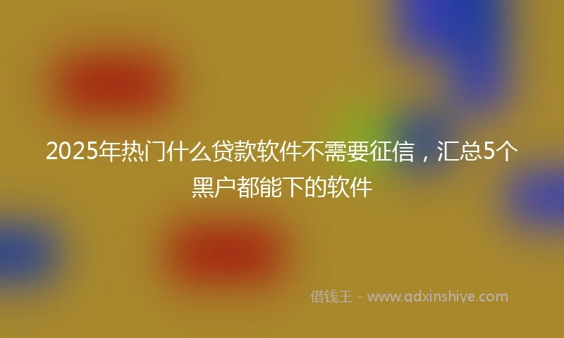 2025年热门什么贷款软件不需要征信，汇总5个黑户都能下的软件
