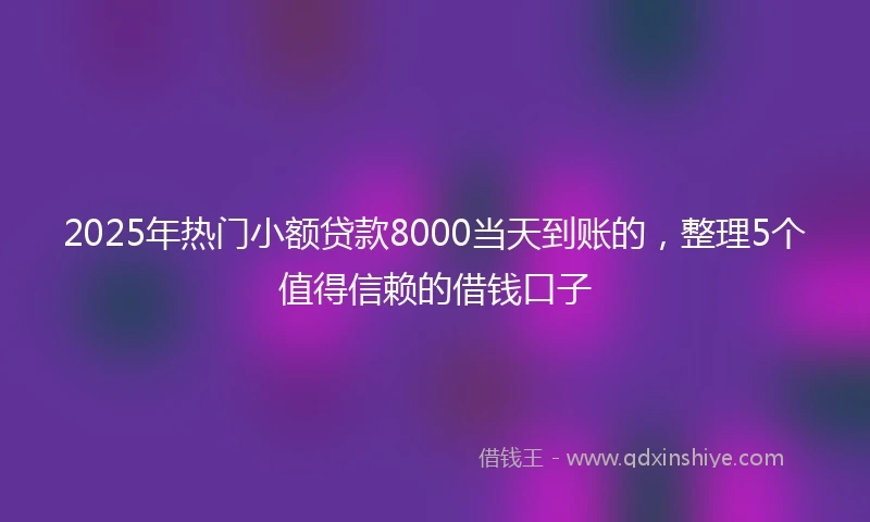 2025年热门小额贷款8000当天到账的，整理5个值得信赖的借钱口子