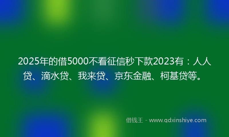 2025年的借5000不看征信秒下款2023有：人人贷、滴水贷、我来贷、京东金融、柯基贷等。