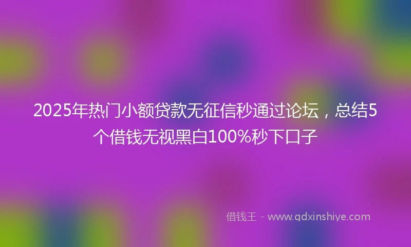 2025年热门小额贷款无征信秒通过论坛，总结5个借钱无视黑白100%秒下口子