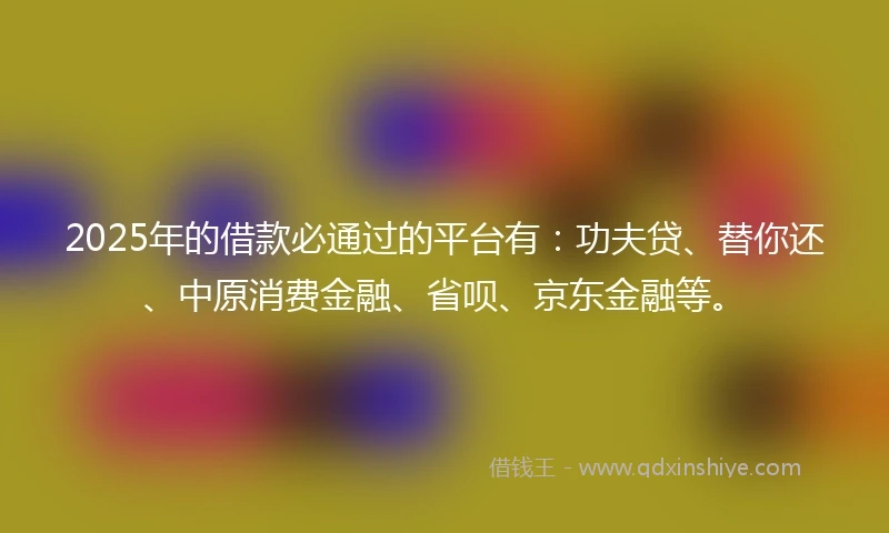 2025年的借款必通过的平台有：功夫贷、替你还、中原消费金融、省呗、京东金融等。