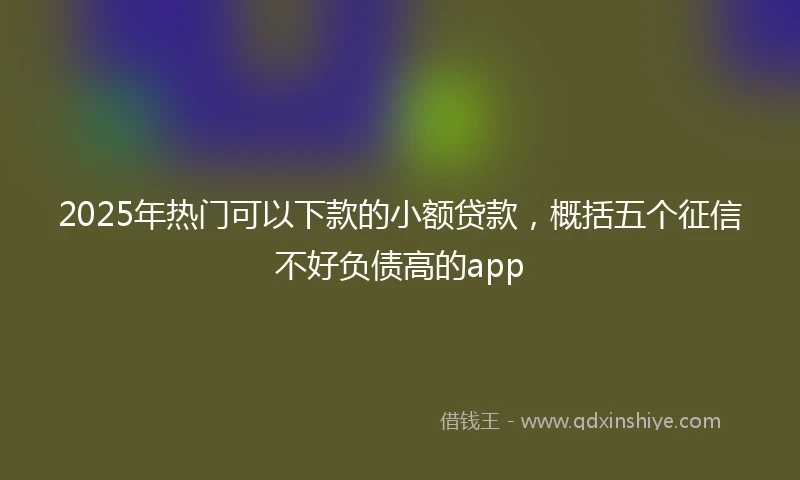 2025年热门可以下款的小额贷款，概括五个征信不好负债高的app