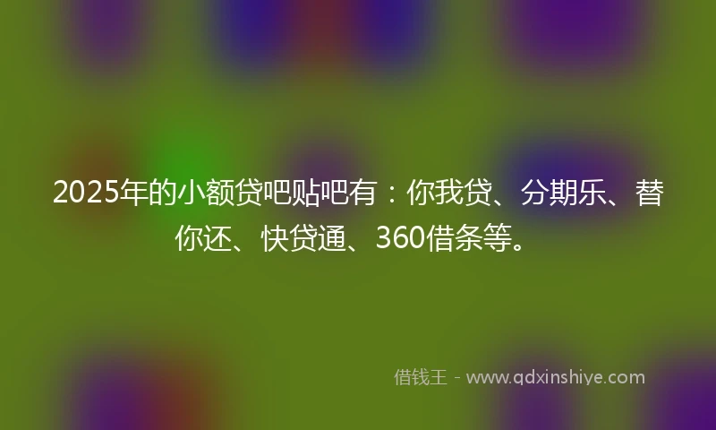 2025年的小额贷吧贴吧有：你我贷、分期乐、替你还、快贷通、360借条等。