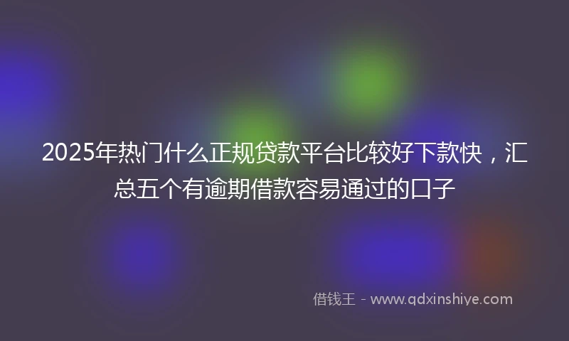 2025年热门什么正规贷款平台比较好下款快，汇总五个有逾期借款容易通过的口子