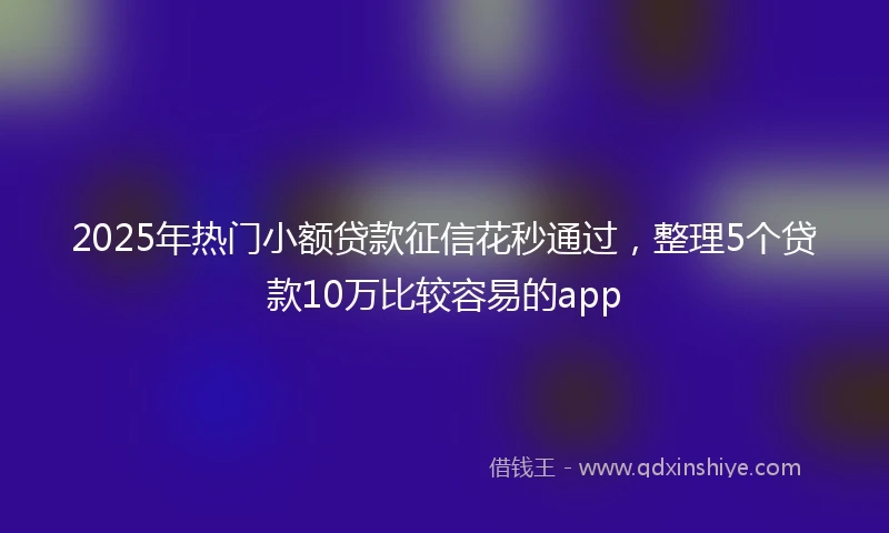 2025年热门小额贷款征信花秒通过，整理5个贷款10万比较容易的app