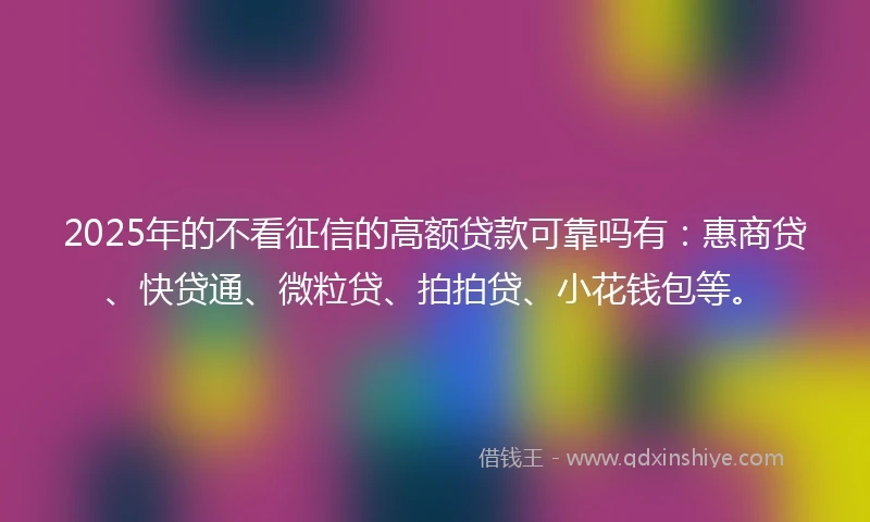 2025年的不看征信的高额贷款可靠吗有：惠商贷、快贷通、微粒贷、拍拍贷、小花钱包等。