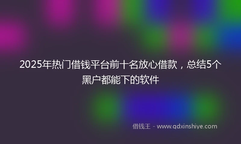2025年热门借钱平台前十名放心借款，总结5个黑户都能下的软件
