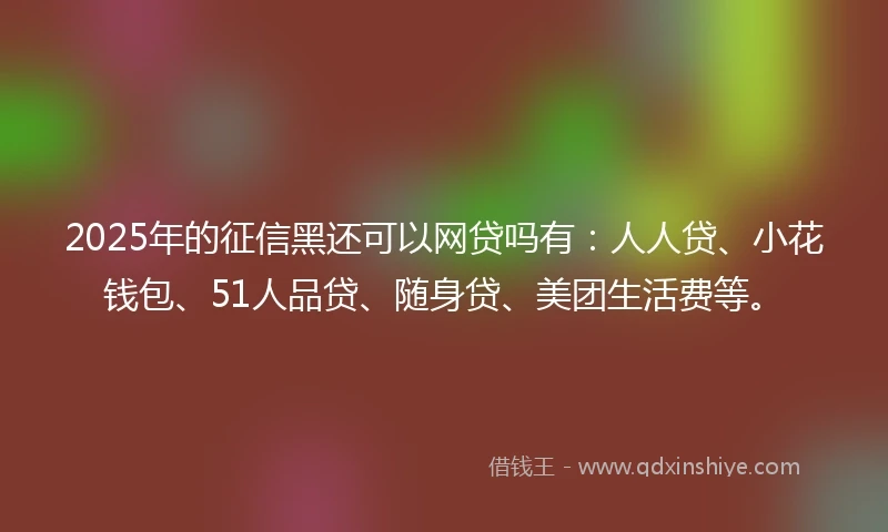 2025年的征信黑还可以网贷吗有：人人贷、小花钱包、51人品贷、随身贷、美团生活费等。