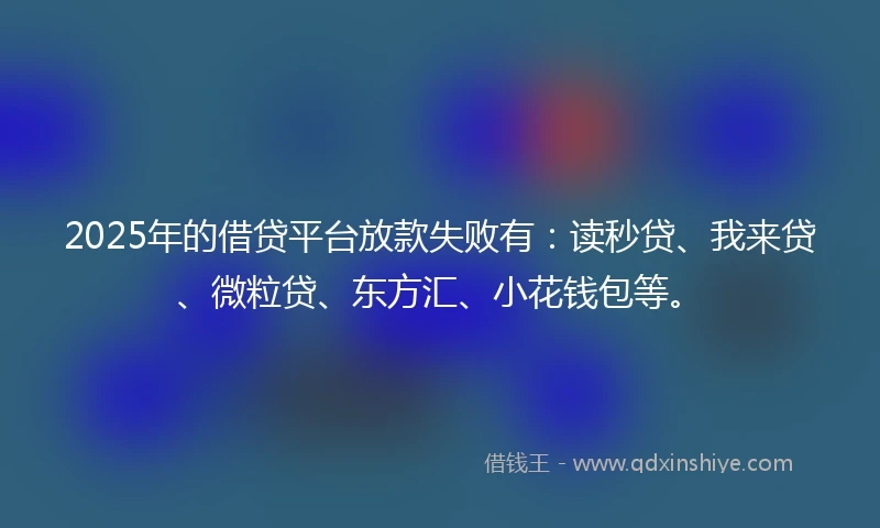 2025年的借贷平台放款失败有：读秒贷、我来贷、微粒贷、东方汇、小花钱包等。