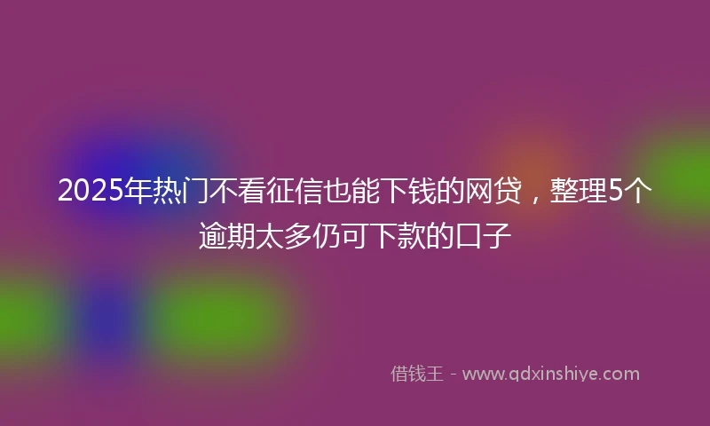 2025年热门不看征信也能下钱的网贷，整理5个逾期太多仍可下款的口子
