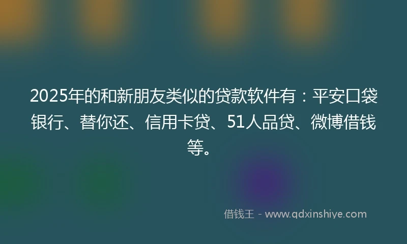 2025年的和新朋友类似的贷款软件有：平安口袋银行、替你还、信用卡贷、51人品贷、微博借钱等。