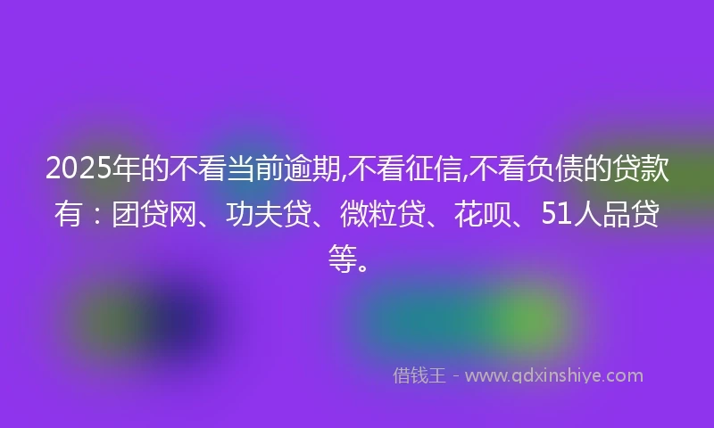 2025年的不看当前逾期,不看征信,不看负债的贷款有：团贷网、功夫贷、微粒贷、花呗、51人品贷等。