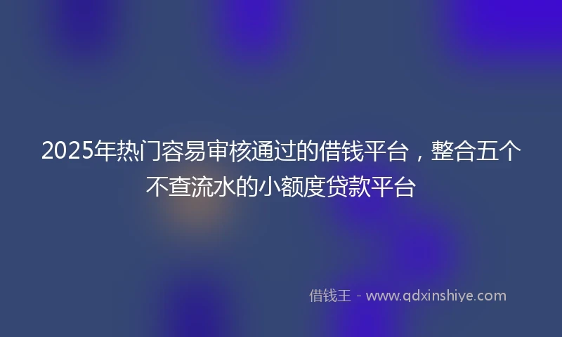 2025年热门容易审核通过的借钱平台，整合五个不查流水的小额度贷款平台