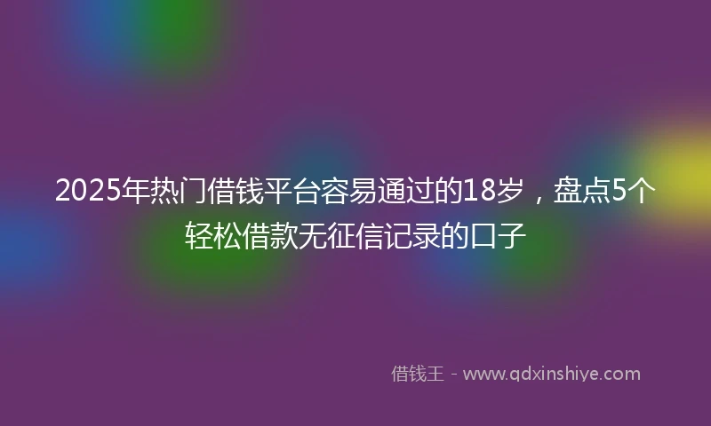 2025年热门借钱平台容易通过的18岁，盘点5个轻松借款无征信记录的口子