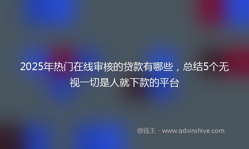 2025年热门在线审核的贷款有哪些，总结5个无视一切是人就下款的平台