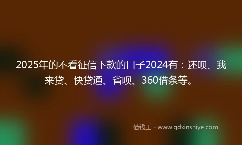 2025年的不看征信下款的口子2024有：还呗、我来贷、快贷通、省呗、360借条等。
