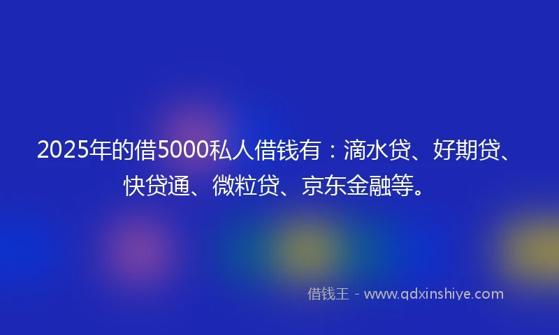 2025年的借5000私人借钱有：滴水贷、好期贷、快贷通、微粒贷、京东金融等。
