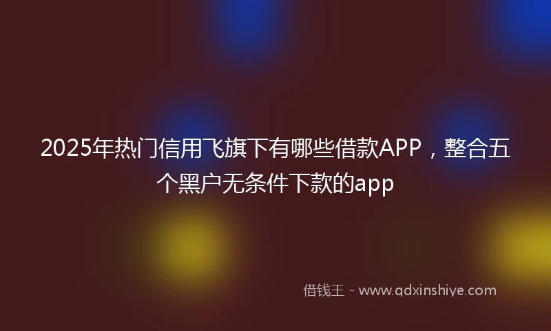 2025年热门信用飞旗下有哪些借款APP，整合五个黑户无条件下款的app