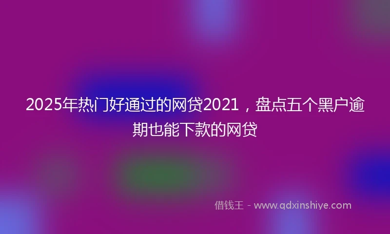 2025年热门好通过的网贷2021，盘点五个黑户逾期也能下款的网贷