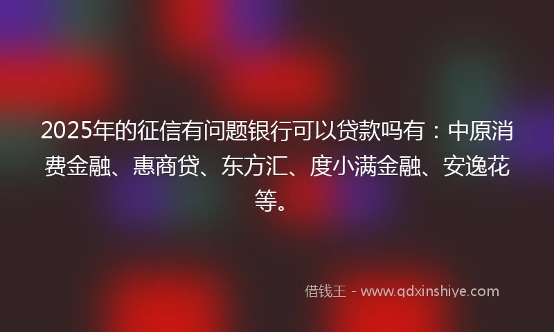 2025年的征信有问题银行可以贷款吗有：中原消费金融、惠商贷、东方汇、度小满金融、安逸花等。