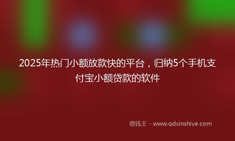 2025年热门小额放款快的平台，归纳5个手机支付宝小额贷款的软件