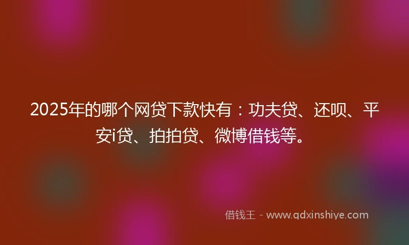 2025年的哪个网贷下款快有：功夫贷、还呗、平安i贷、拍拍贷、微博借钱等。