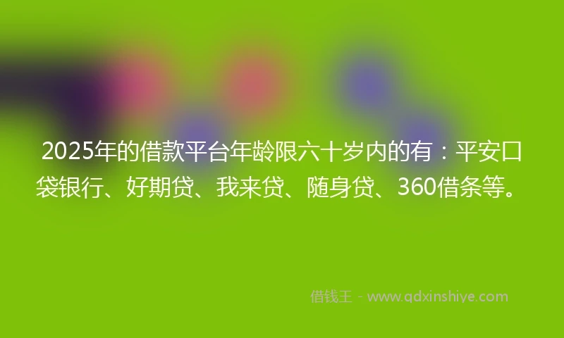 2025年的借款平台年龄限六十岁内的有：平安口袋银行、好期贷、我来贷、随身贷、360借条等。