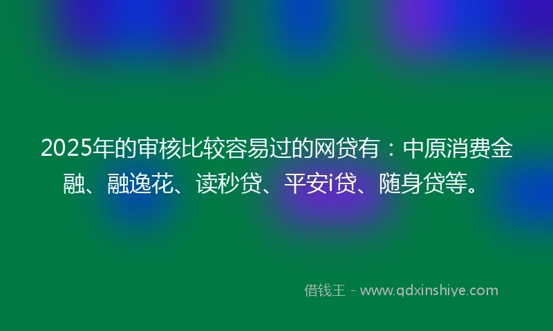 2025年的审核比较容易过的网贷有：中原消费金融、融逸花、读秒贷、平安i贷、随身贷等。