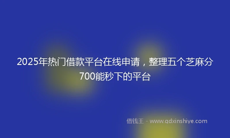 2025年热门借款平台在线申请，整理五个芝麻分700能秒下的平台