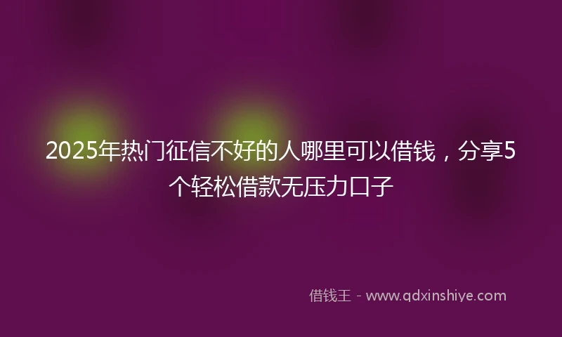 2025年热门征信不好的人哪里可以借钱，分享5个轻松借款无压力口子