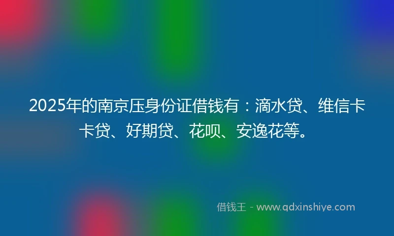 2025年的南京压身份证借钱有：滴水贷、维信卡卡贷、好期贷、花呗、安逸花等。