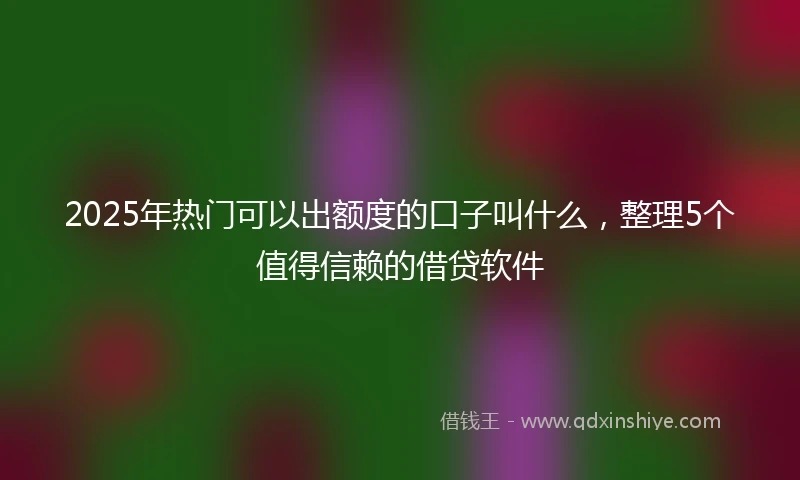 2025年热门可以出额度的口子叫什么，整理5个值得信赖的借贷软件