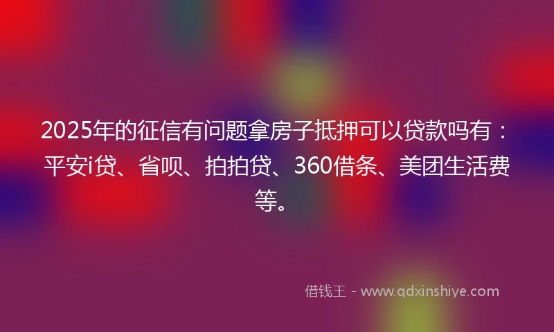 2025年的征信有问题拿房子抵押可以贷款吗有：平安i贷、省呗、拍拍贷、360借条、美团生活费等。