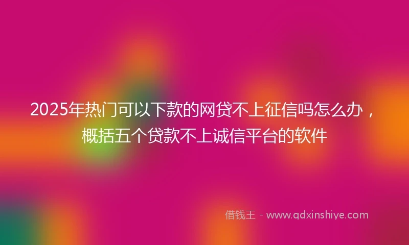 2025年热门可以下款的网贷不上征信吗怎么办，概括五个贷款不上诚信平台的软件