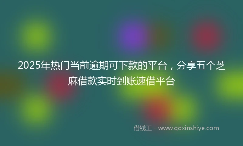 2025年热门当前逾期可下款的平台，分享五个芝麻借款实时到账速借平台
