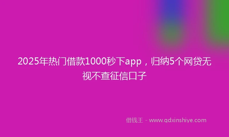 2025年热门借款1000秒下app，归纳5个网贷无视不查征信口子