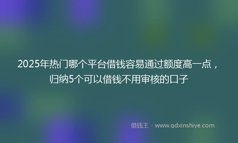 2025年热门哪个平台借钱容易通过额度高一点，归纳5个可以借钱不用审核的口子
