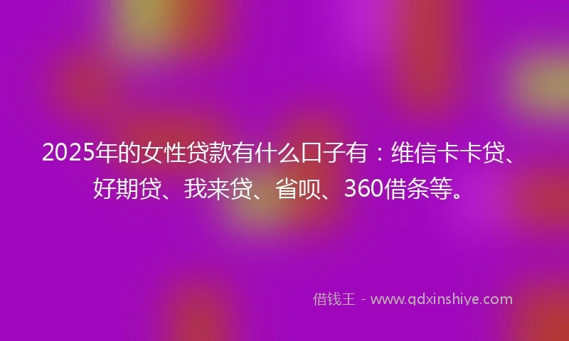 2025年的女性贷款有什么口子有：维信卡卡贷、好期贷、我来贷、省呗、360借条等。