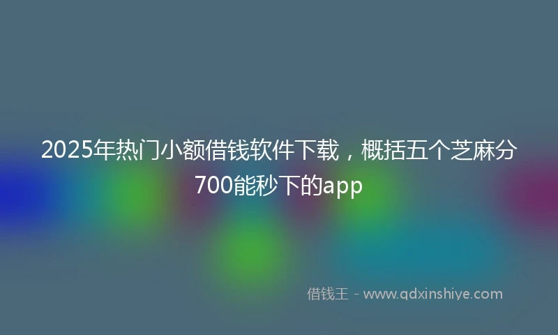 2025年热门小额借钱软件下载，概括五个芝麻分700能秒下的app