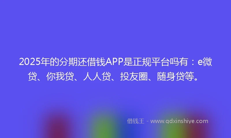 2025年的分期还借钱APP是正规平台吗有：e微贷、你我贷、人人贷、投友圈、随身贷等。
