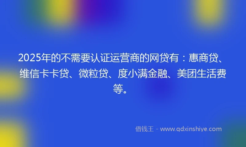 2025年的不需要认证运营商的网贷有：惠商贷、维信卡卡贷、微粒贷、度小满金融、美团生活费等。