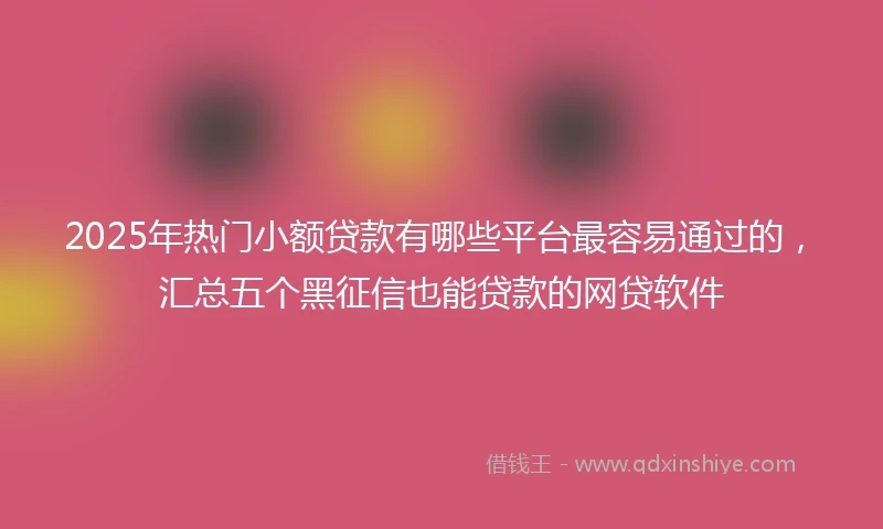 2025年热门小额贷款有哪些平台最容易通过的，汇总五个黑征信也能贷款的网贷软件