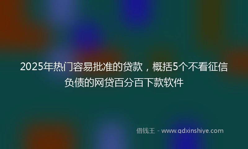 2025年热门容易批准的贷款，概括5个不看征信负债的网贷百分百下款软件