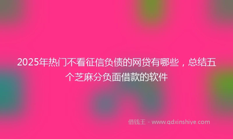 2025年热门不看征信负债的网贷有哪些，总结五个芝麻分负面借款的软件