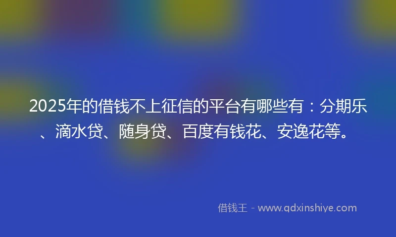 2025年的借钱不上征信的平台有哪些有：分期乐、滴水贷、随身贷、百度有钱花、安逸花等。