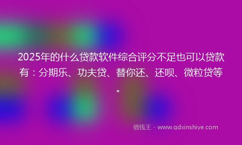 2025年的什么贷款软件综合评分不足也可以贷款有：分期乐、功夫贷、替你还、还呗、微粒贷等。