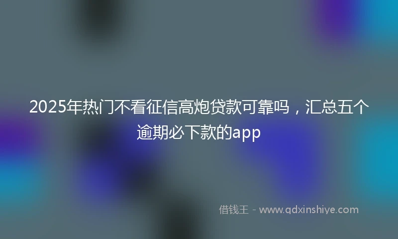 2025年热门不看征信高炮贷款可靠吗，汇总五个逾期必下款的app