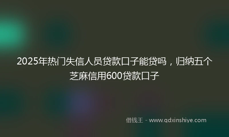 2025年热门失信人员贷款口子能贷吗，归纳五个芝麻信用600贷款口子
